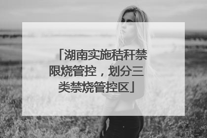 湖南实施秸秆禁限烧管控，划分三类禁烧管控区