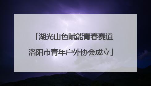 湖光山色赋能青春赛道 洛阳市青年户外协会成立