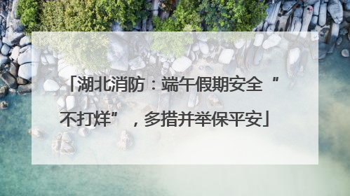 湖北消防：端午假期安全“不打烊”，多措并举保平安