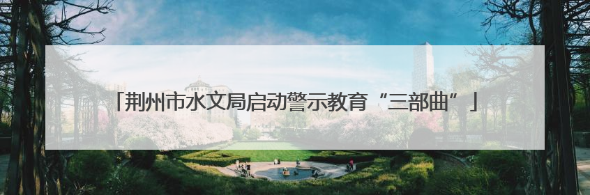 荆州市水文局启动警示教育“三部曲”