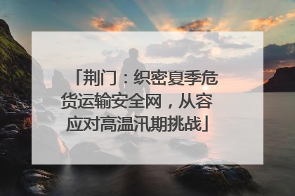 荆门：织密夏季危货运输安全网，从容应对高温汛期挑战