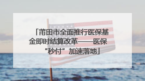 莆田市全面推行医保基金即时结算改革——医保“秒付”加速落地