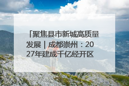 聚焦县市新城高质量发展｜成都崇州：2027年建成千亿经开区、2029年GDP突破750亿元