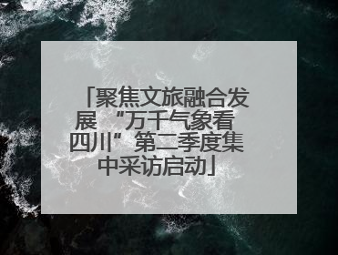 聚焦文旅融合发展 “万千气象看四川”第二季度集中采访启动