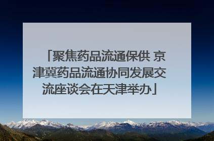 聚焦药品流通保供 京津冀药品流通协同发展交流座谈会在天津举办