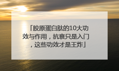 胶原蛋白肽的10大功效与作用，抗衰只是入门，这些功效才是王炸
