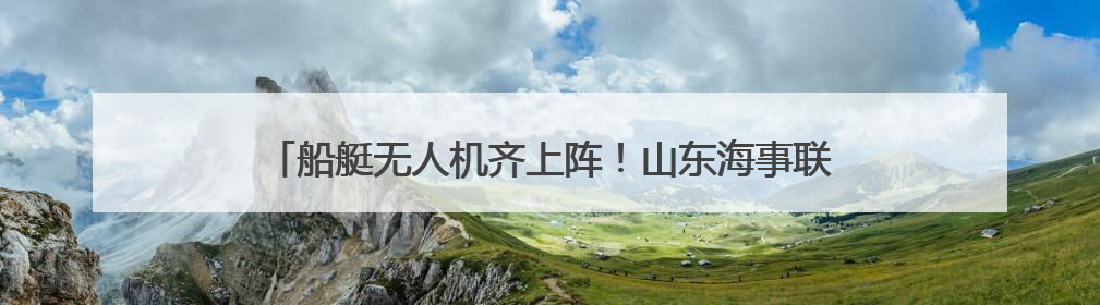 船艇无人机齐上阵！山东海事联合多部门开展海空立体巡航执法