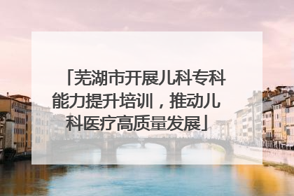 芜湖市开展儿科专科能力提升培训，推动儿科医疗高质量发展