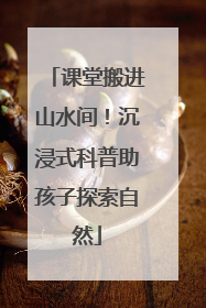 课堂搬进山水间！沉浸式科普助孩子探索自然