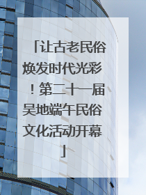 让古老民俗焕发时代光彩！第二十一届吴地端午民俗文化活动开幕