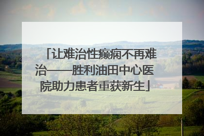 让难治性癫痫不再难治——胜利油田中心医院助力患者重获新生