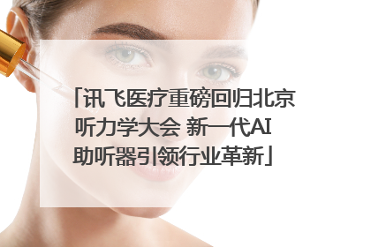 讯飞医疗重磅回归北京听力学大会 新一代AI助听器引领行业革新