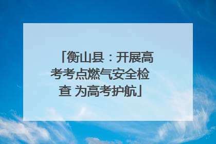 衡山县：开展高考考点燃气安全检查 为高考护航