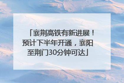 襄荆高铁有新进展！预计下半年开通，襄阳至荆门30分钟可达