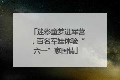 迷彩童梦进军营，百名军娃体验“六一”家国情