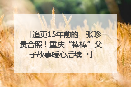 追更15年前的一张珍贵合照！重庆“棒棒”父子故事暖心后续→