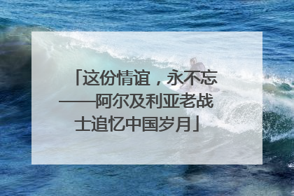 这份情谊，永不忘——阿尔及利亚老战士追忆中国岁月