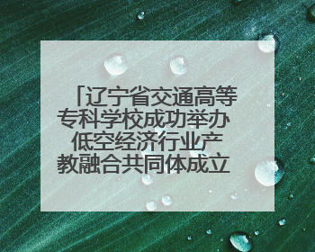 辽宁省交通高等专科学校成功举办 低空经济行业产教融合共同体成立大会暨共建低空经济产教融合新生态论坛