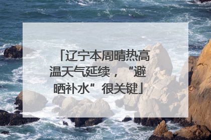 辽宁本周晴热高温天气延续，“避晒补水”很关键