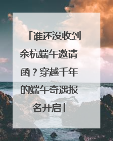 谁还没收到余杭端午邀请函？穿越千年的端午奇遇报名开启