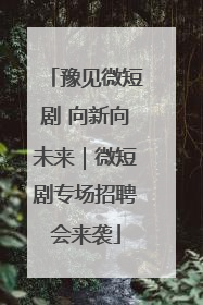 豫见微短剧 向新向未来｜微短剧专场招聘会来袭