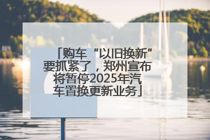 购车“以旧换新”要抓紧了，郑州宣布将暂停2025年汽车置换更新业务