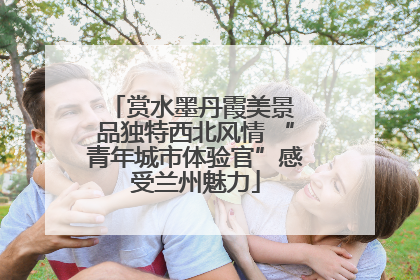 赏水墨丹霞美景 品独特西北风情 “青年城市体验官”感受兰州魅力