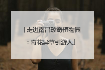 走进南昌珍奇植物园：奇花异草引游人