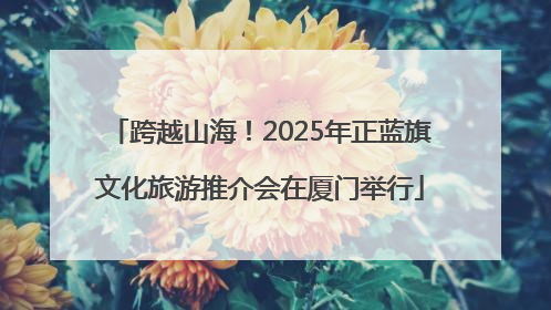 跨越山海！2025年正蓝旗文化旅游推介会在厦门举行