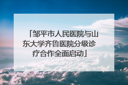 邹平市人民医院与山东大学齐鲁医院分级诊疗合作全面启动