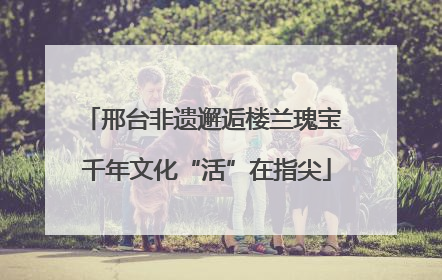 邢台非遗邂逅楼兰瑰宝 千年文化“活”在指尖