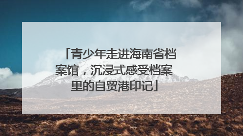 青少年走进海南省档案馆，沉浸式感受档案里的自贸港印记