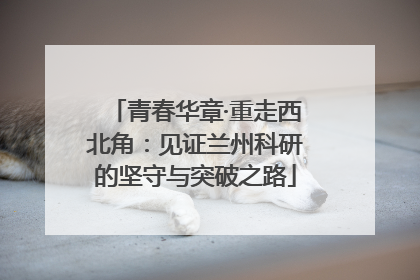 青春华章·重走西北角：见证兰州科研的坚守与突破之路