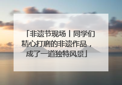 非遗节现场丨同学们精心打磨的非遗作品，成了一道独特风景