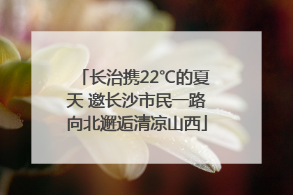 长治携22℃的夏天 邀长沙市民一路向北邂逅清凉山西