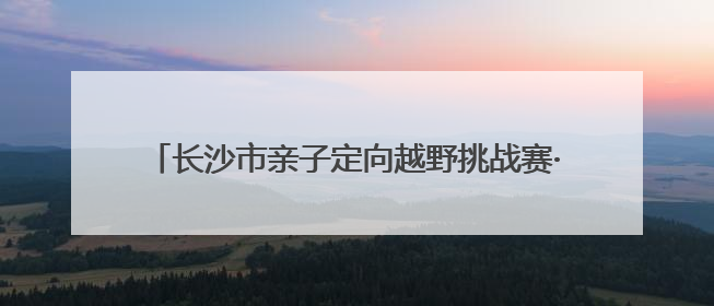 长沙市亲子定向越野挑战赛·父亲节专属徒步定向活动落幕