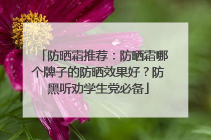 防晒霜推荐：防晒霜哪个牌子的防晒效果好？防黑听劝学生党必备