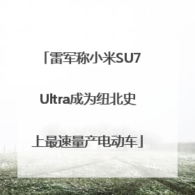 雷军称小米SU7 Ultra成为纽北史上最速量产电动车