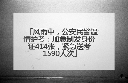 风雨中，公安民警温情护考：加急制发身份证414张，紧急送考1590人次
