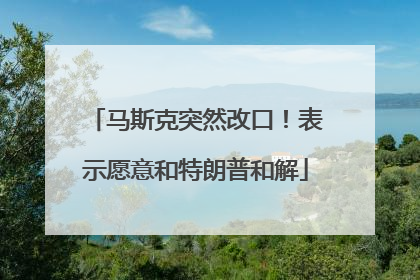 马斯克突然改口！表示愿意和特朗普和解