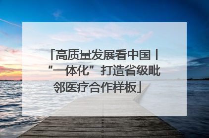 高质量发展看中国丨“一体化”打造省级毗邻医疗合作样板
