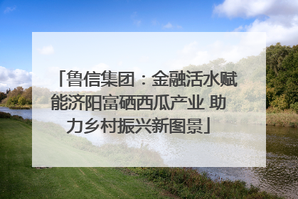 鲁信集团：金融活水赋能济阳富硒西瓜产业 助力乡村振兴新图景