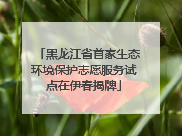 黑龙江省首家生态环境保护志愿服务试点在伊春揭牌