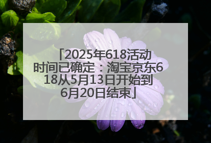 2025年618活动时间已确定：淘宝京东618从5月13日开始到6月20日结束