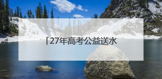 27年高考公益送水超1000万瓶！高考临近，洞庭山集团送水活动再度起航