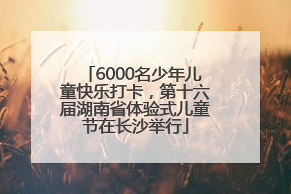 6000名少年儿童快乐打卡，第十六届湖南省体验式儿童节在长沙举行