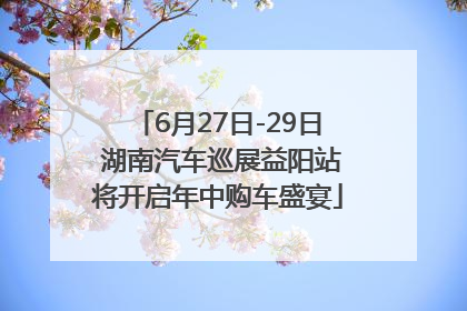 6月27日-29日 湖南汽车巡展益阳站将开启年中购车盛宴