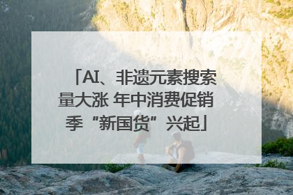 AI、非遗元素搜索量大涨 年中消费促销季“新国货”兴起